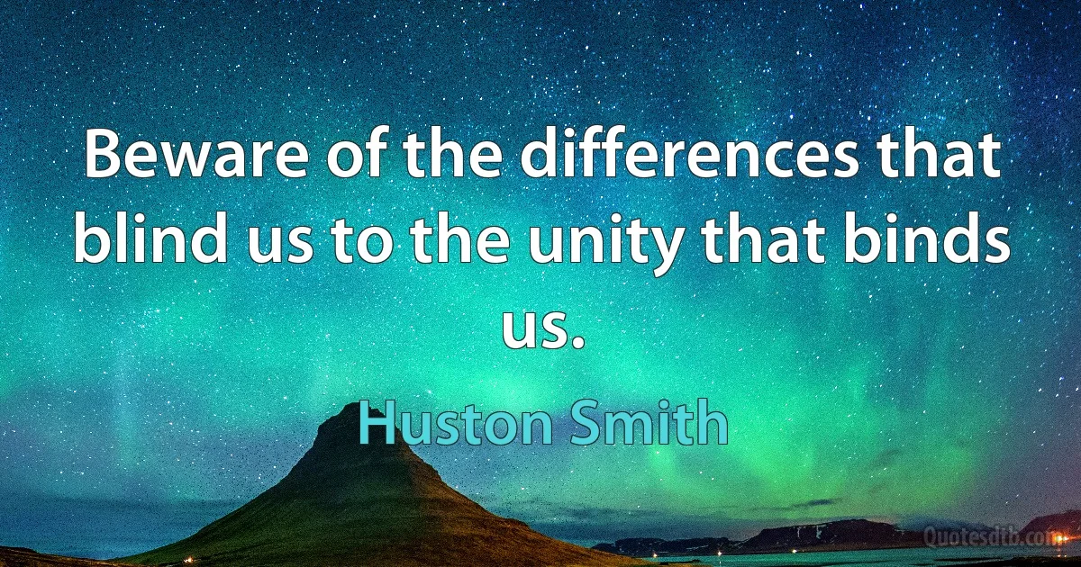 Beware of the differences that blind us to the unity that binds us. (Huston Smith)