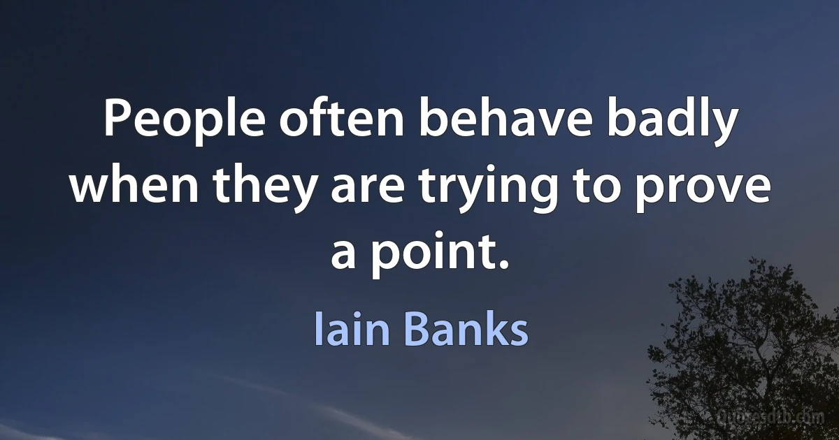 People often behave badly when they are trying to prove a point. (Iain Banks)