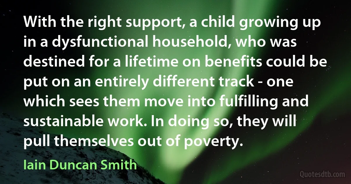 With the right support, a child growing up in a dysfunctional household, who was destined for a lifetime on benefits could be put on an entirely different track - one which sees them move into fulfilling and sustainable work. In doing so, they will pull themselves out of poverty. (Iain Duncan Smith)