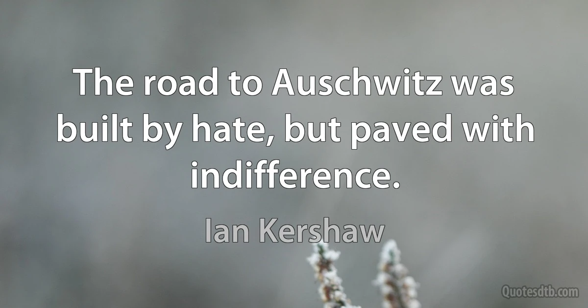 The road to Auschwitz was built by hate, but paved with indifference. (Ian Kershaw)