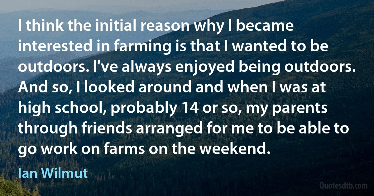 I think the initial reason why I became interested in farming is that I wanted to be outdoors. I've always enjoyed being outdoors. And so, I looked around and when I was at high school, probably 14 or so, my parents through friends arranged for me to be able to go work on farms on the weekend. (Ian Wilmut)