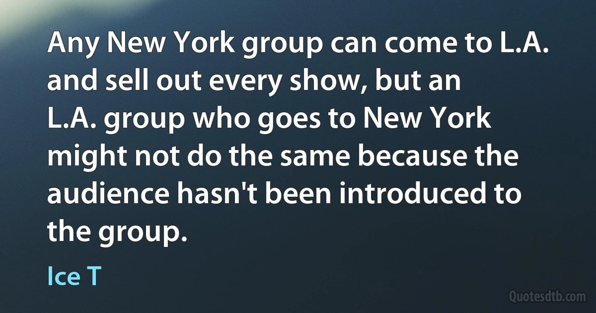 Any New York group can come to L.A. and sell out every show, but an L.A. group who goes to New York might not do the same because the audience hasn't been introduced to the group. (Ice T)