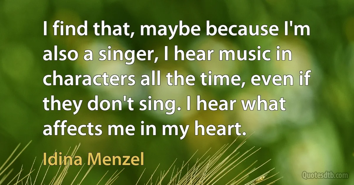 I find that, maybe because I'm also a singer, I hear music in characters all the time, even if they don't sing. I hear what affects me in my heart. (Idina Menzel)