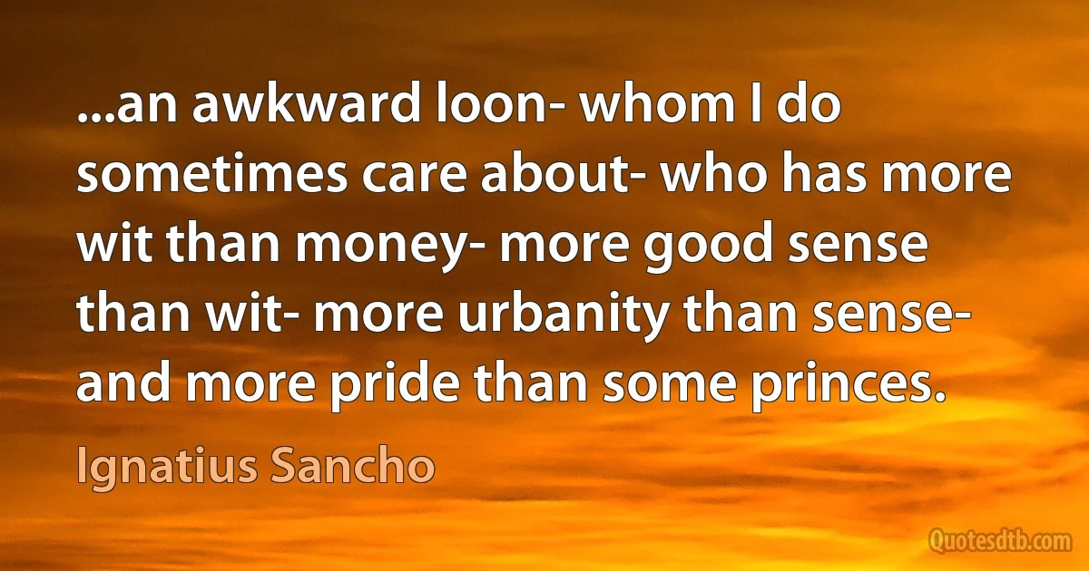 ...an awkward loon- whom I do sometimes care about- who has more wit than money- more good sense than wit- more urbanity than sense- and more pride than some princes. (Ignatius Sancho)