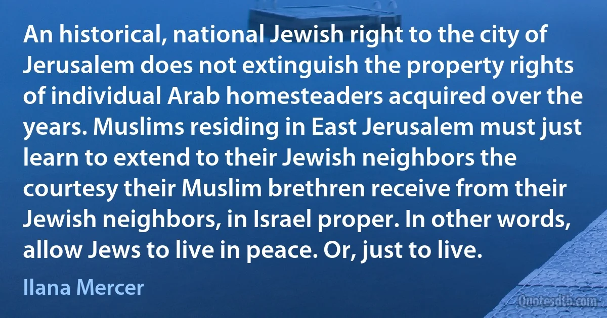 An historical, national Jewish right to the city of Jerusalem does not extinguish the property rights of individual Arab homesteaders acquired over the years. Muslims residing in East Jerusalem must just learn to extend to their Jewish neighbors the courtesy their Muslim brethren receive from their Jewish neighbors, in Israel proper. In other words, allow Jews to live in peace. Or, just to live. (Ilana Mercer)