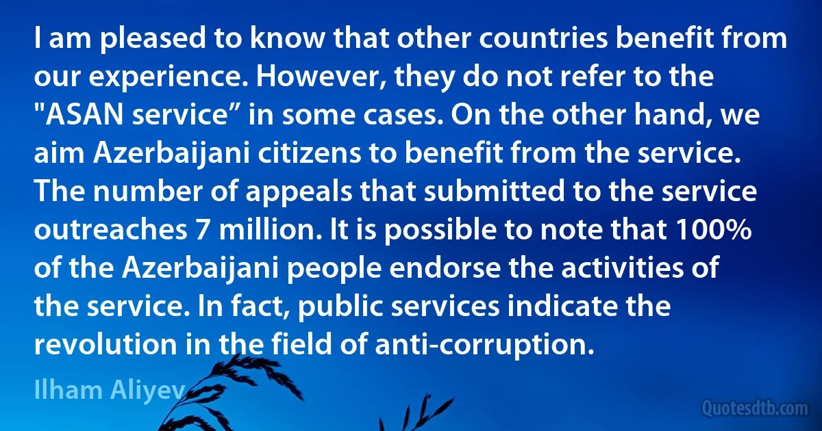 I am pleased to know that other countries benefit from our experience. However, they do not refer to the "ASAN service” in some cases. On the other hand, we aim Azerbaijani citizens to benefit from the service. The number of appeals that submitted to the service outreaches 7 million. It is possible to note that 100% of the Azerbaijani people endorse the activities of the service. In fact, public services indicate the revolution in the field of anti-corruption. (Ilham Aliyev)