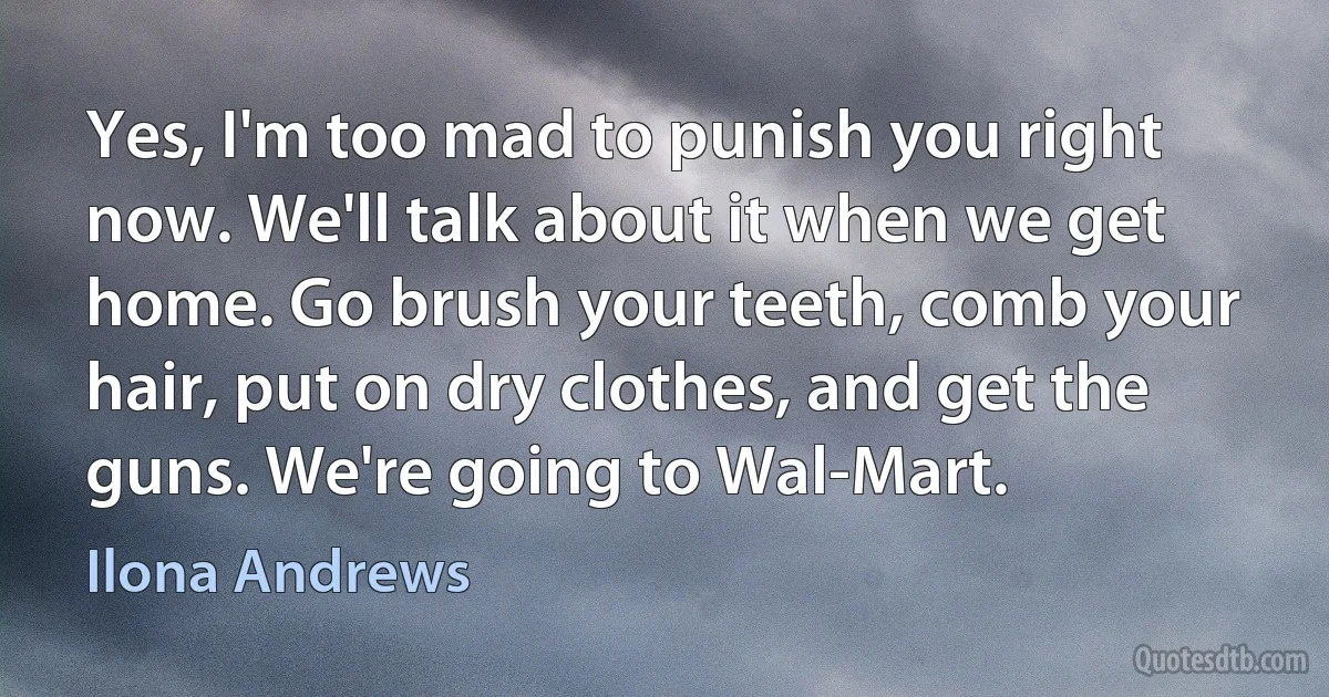 Yes, I'm too mad to punish you right now. We'll talk about it when we get home. Go brush your teeth, comb your hair, put on dry clothes, and get the guns. We're going to Wal-Mart. (Ilona Andrews)