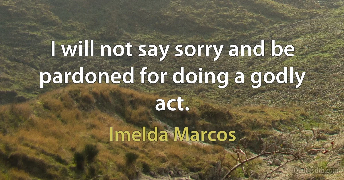 I will not say sorry and be pardoned for doing a godly act. (Imelda Marcos)