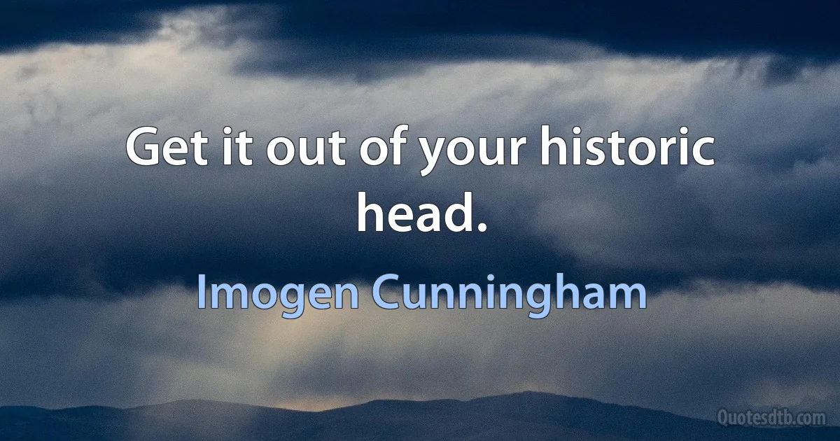 Get it out of your historic head. (Imogen Cunningham)