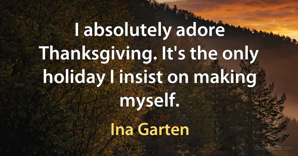 I absolutely adore Thanksgiving. It's the only holiday I insist on making myself. (Ina Garten)