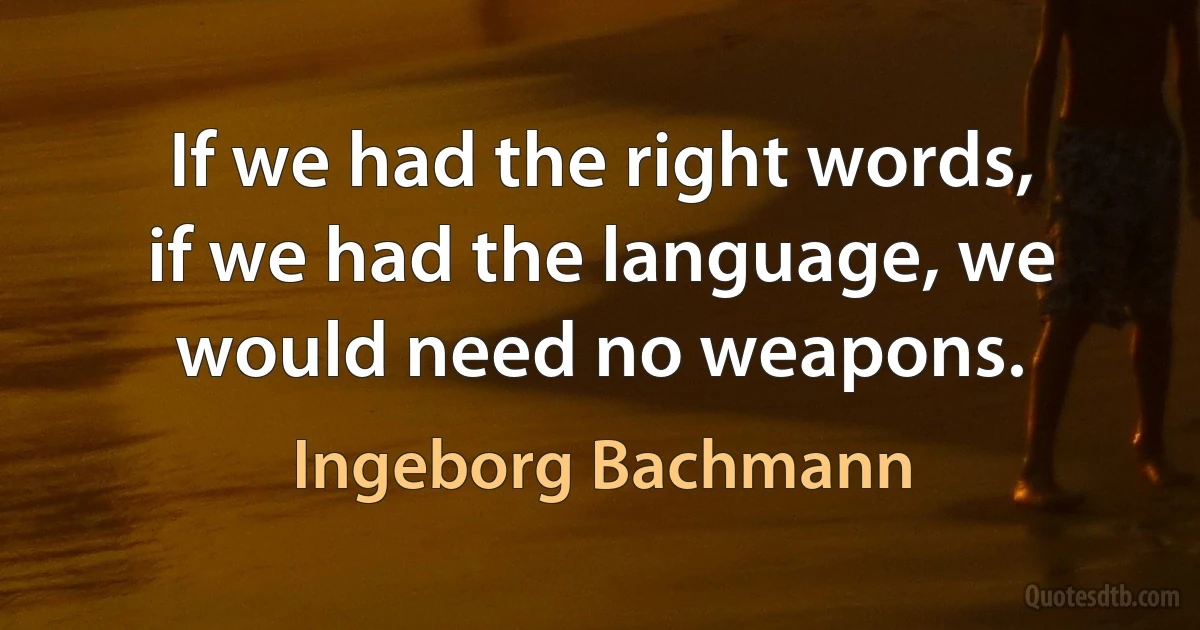 If we had the right words, if we had the language, we would need no weapons. (Ingeborg Bachmann)