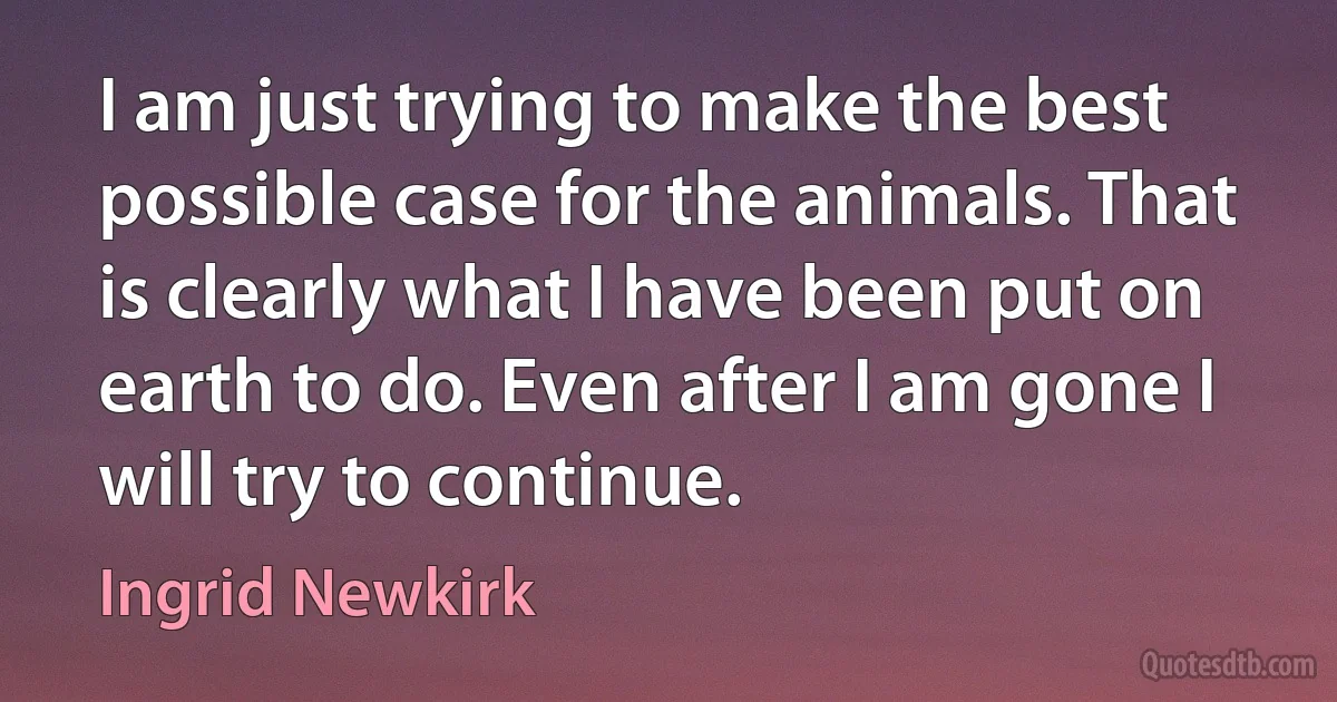 I am just trying to make the best possible case for the animals. That is clearly what I have been put on earth to do. Even after I am gone I will try to continue. (Ingrid Newkirk)