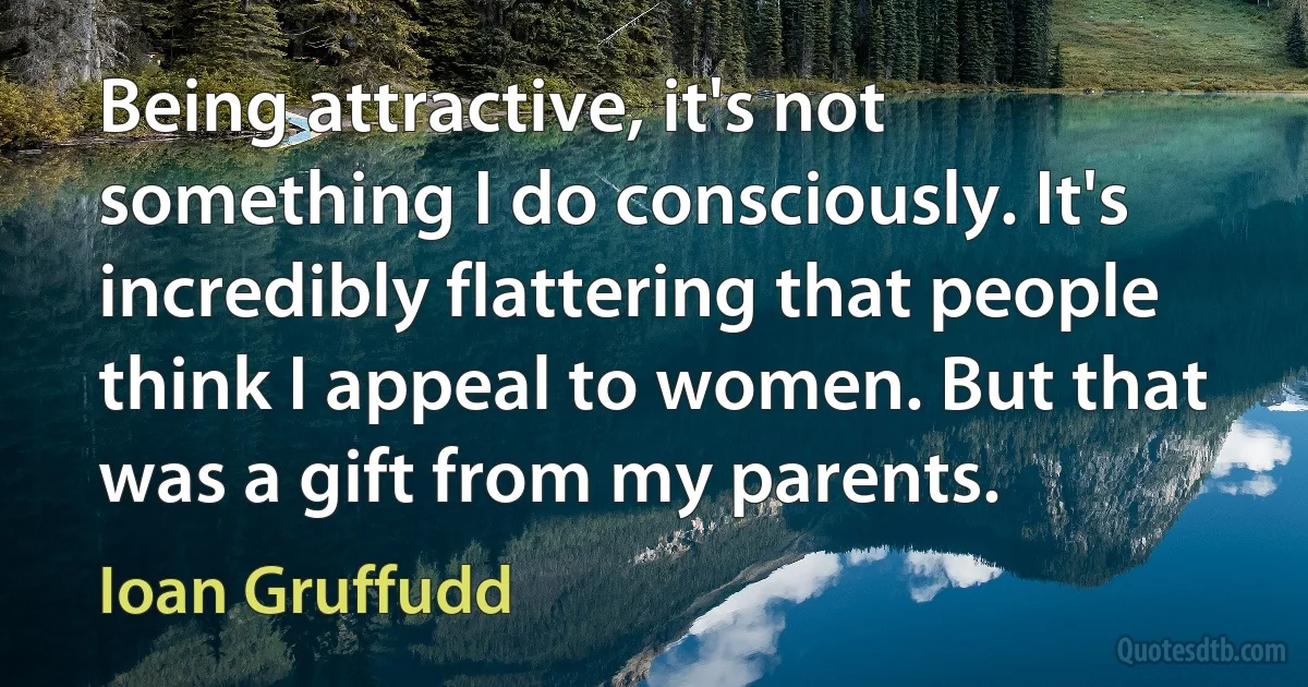 Being attractive, it's not something I do consciously. It's incredibly flattering that people think I appeal to women. But that was a gift from my parents. (Ioan Gruffudd)