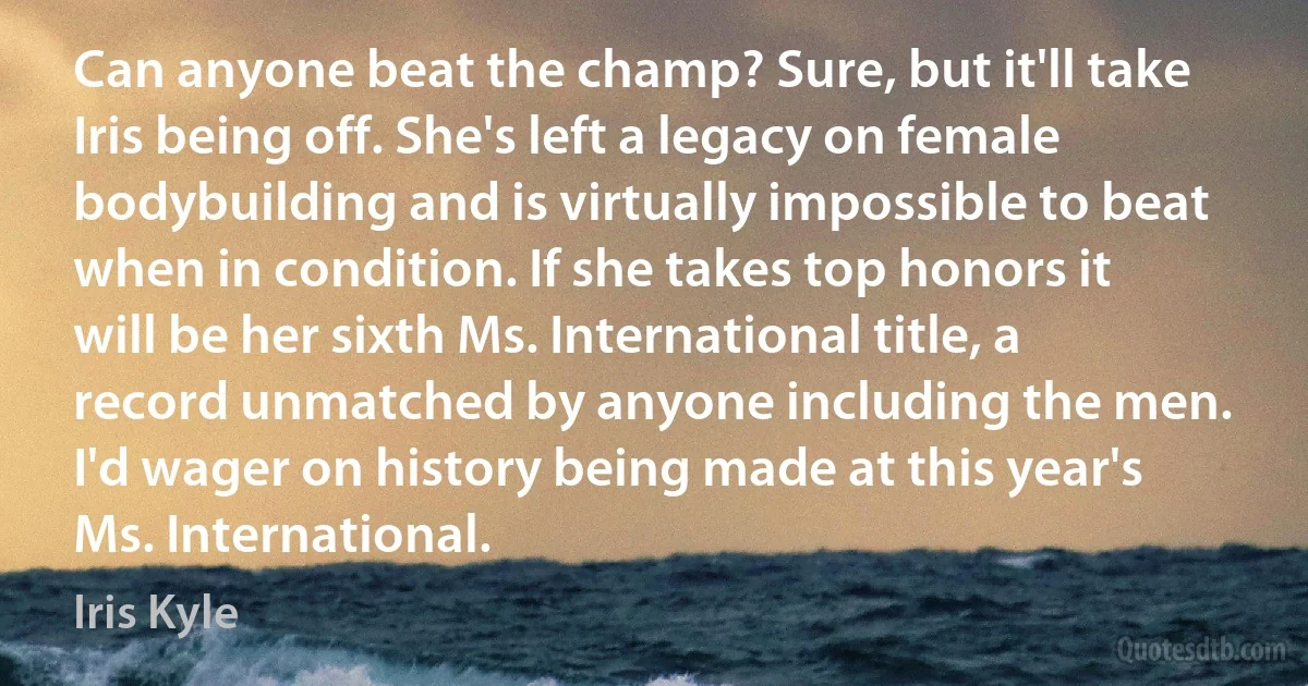 Can anyone beat the champ? Sure, but it'll take Iris being off. She's left a legacy on female bodybuilding and is virtually impossible to beat when in condition. If she takes top honors it will be her sixth Ms. International title, a record unmatched by anyone including the men. I'd wager on history being made at this year's Ms. International. (Iris Kyle)