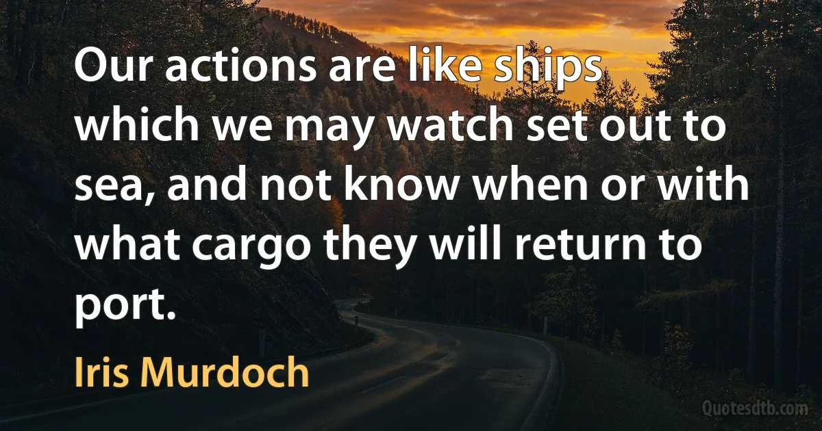 Our actions are like ships which we may watch set out to sea, and not know when or with what cargo they will return to port. (Iris Murdoch)