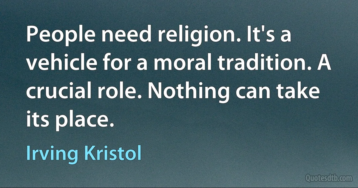 People need religion. It's a vehicle for a moral tradition. A crucial role. Nothing can take its place. (Irving Kristol)