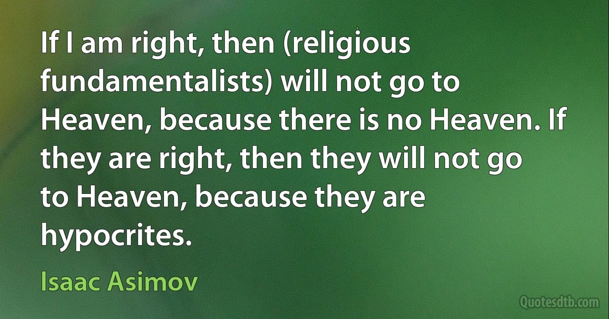 If I am right, then (religious fundamentalists) will not go to Heaven, because there is no Heaven. If they are right, then they will not go to Heaven, because they are hypocrites. (Isaac Asimov)