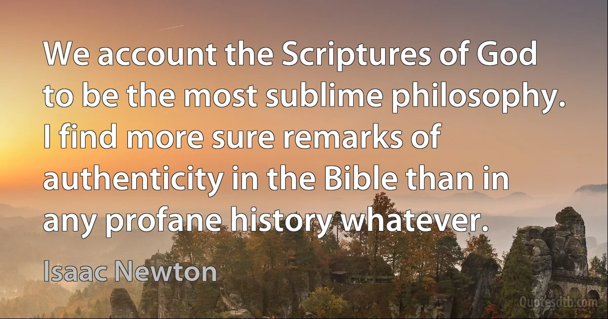 We account the Scriptures of God to be the most sublime philosophy. I find more sure remarks of authenticity in the Bible than in any profane history whatever. (Isaac Newton)