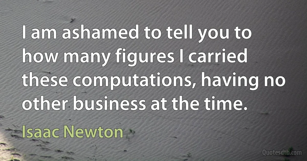 I am ashamed to tell you to how many figures I carried these computations, having no other business at the time. (Isaac Newton)