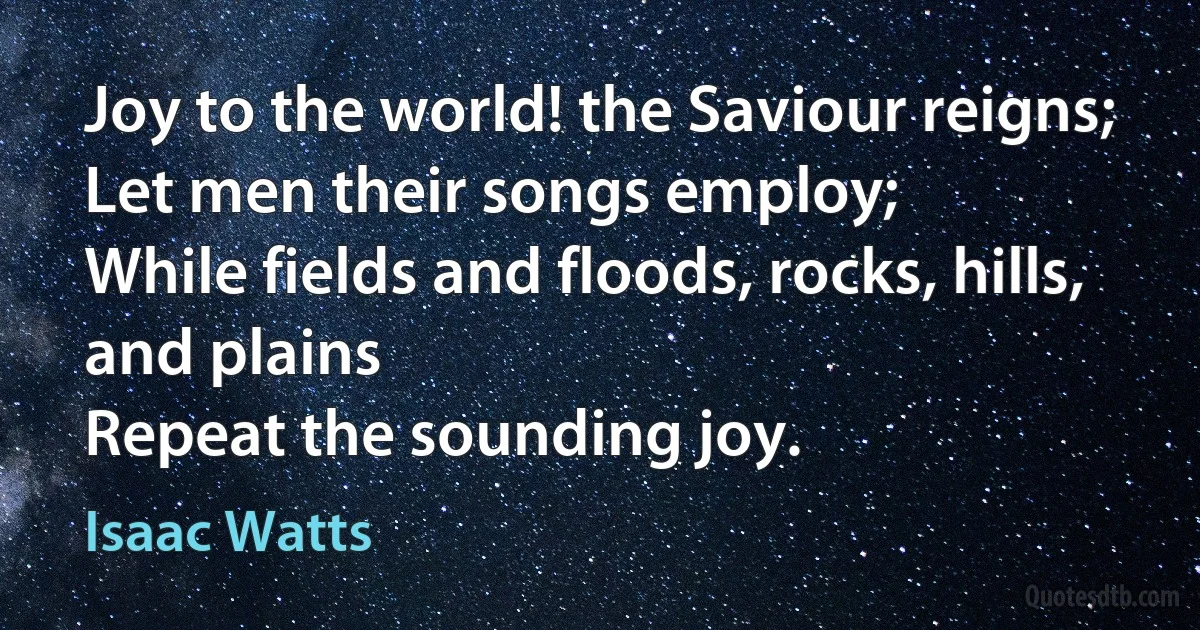 Joy to the world! the Saviour reigns;
Let men their songs employ;
While fields and floods, rocks, hills, and plains
Repeat the sounding joy. (Isaac Watts)