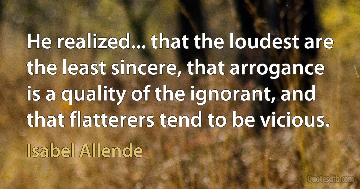 He realized... that the loudest are the least sincere, that arrogance is a quality of the ignorant, and that flatterers tend to be vicious. (Isabel Allende)