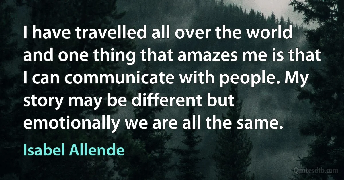 I have travelled all over the world and one thing that amazes me is that I can communicate with people. My story may be different but emotionally we are all the same. (Isabel Allende)