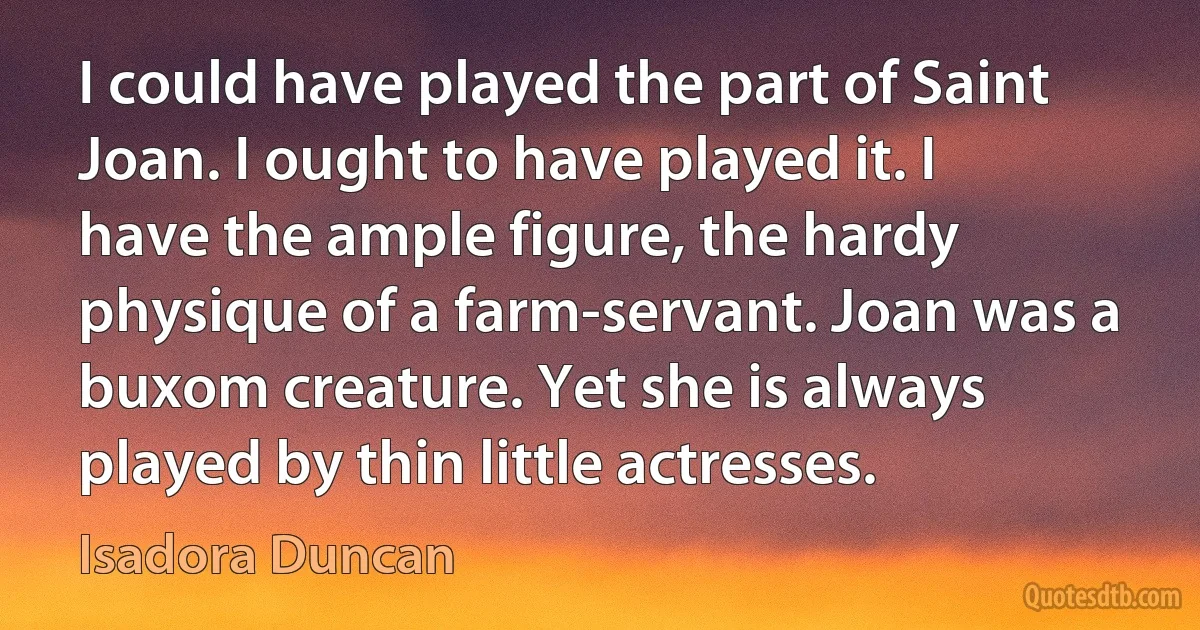 I could have played the part of Saint Joan. I ought to have played it. I have the ample figure, the hardy physique of a farm-servant. Joan was a buxom creature. Yet she is always played by thin little actresses. (Isadora Duncan)