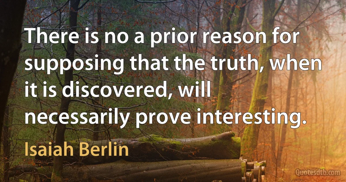 There is no a prior reason for supposing that the truth, when it is discovered, will necessarily prove interesting. (Isaiah Berlin)