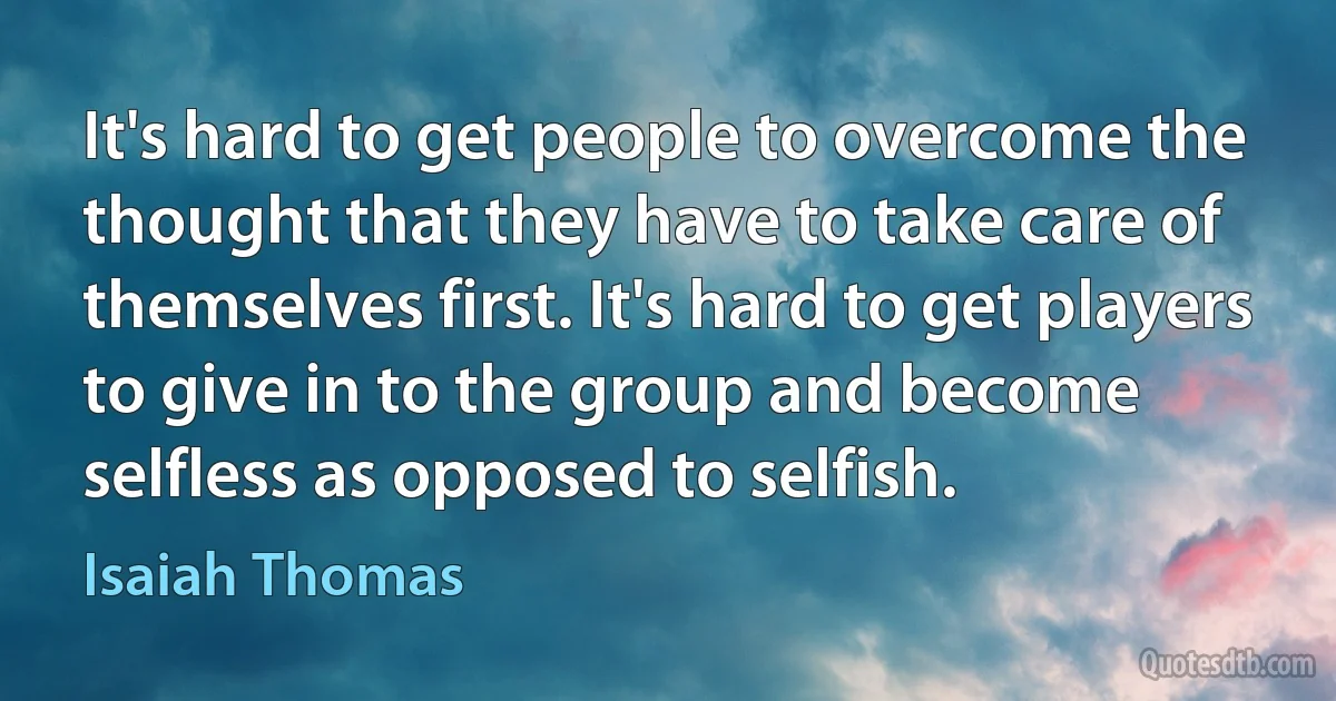 It's hard to get people to overcome the thought that they have to take care of themselves first. It's hard to get players to give in to the group and become selfless as opposed to selfish. (Isaiah Thomas)