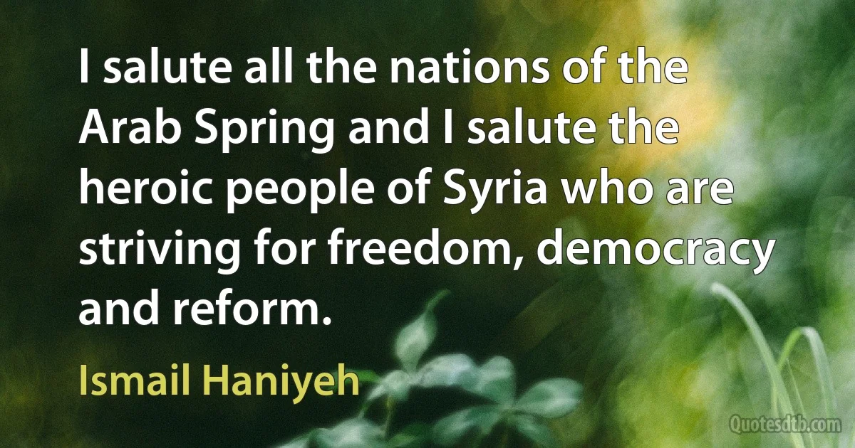 I salute all the nations of the Arab Spring and I salute the heroic people of Syria who are striving for freedom, democracy and reform. (Ismail Haniyeh)