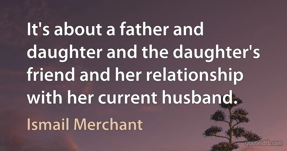 It's about a father and daughter and the daughter's friend and her relationship with her current husband. (Ismail Merchant)