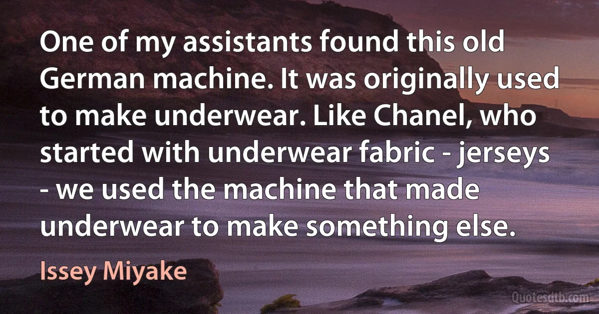 One of my assistants found this old German machine. It was originally used to make underwear. Like Chanel, who started with underwear fabric - jerseys - we used the machine that made underwear to make something else. (Issey Miyake)