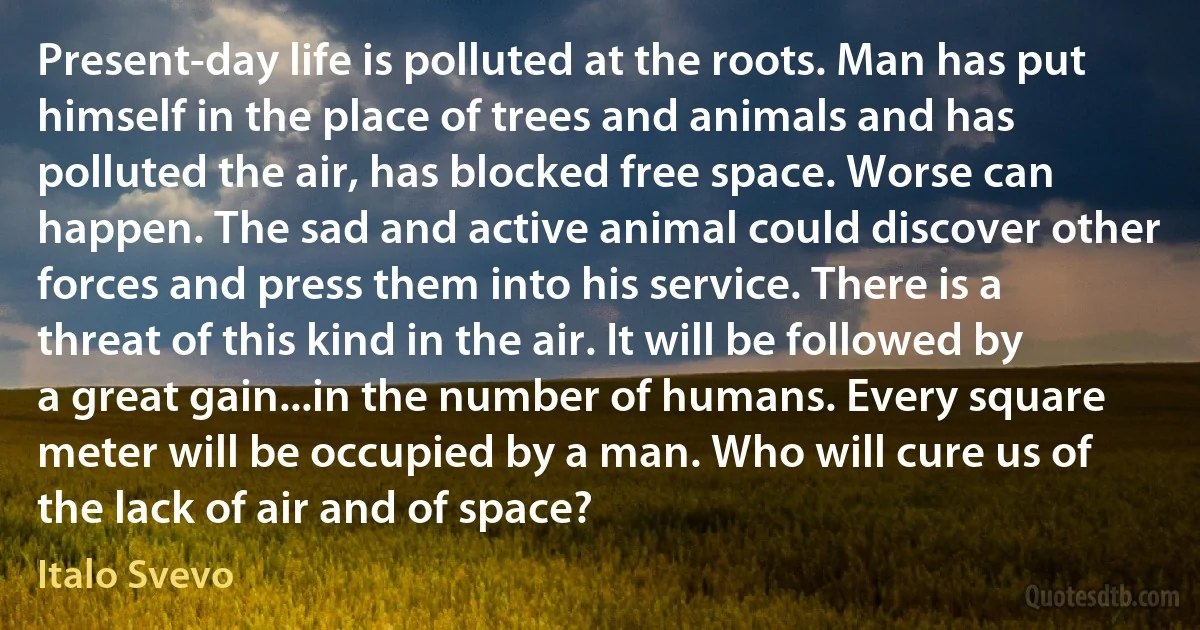 Present-day life is polluted at the roots. Man has put himself in the place of trees and animals and has polluted the air, has blocked free space. Worse can happen. The sad and active animal could discover other forces and press them into his service. There is a threat of this kind in the air. It will be followed by a great gain...in the number of humans. Every square meter will be occupied by a man. Who will cure us of the lack of air and of space? (Italo Svevo)