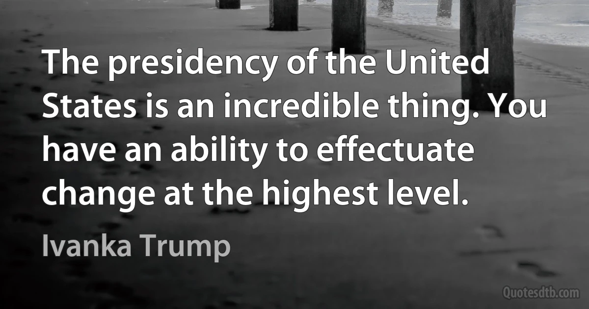 The presidency of the United States is an incredible thing. You have an ability to effectuate change at the highest level. (Ivanka Trump)