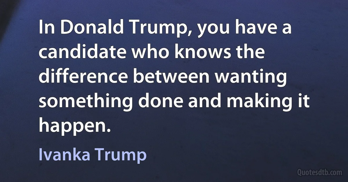 In Donald Trump, you have a candidate who knows the difference between wanting something done and making it happen. (Ivanka Trump)