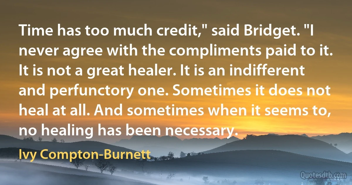 Time has too much credit," said Bridget. "I never agree with the compliments paid to it. It is not a great healer. It is an indifferent and perfunctory one. Sometimes it does not heal at all. And sometimes when it seems to, no healing has been necessary. (Ivy Compton-Burnett)