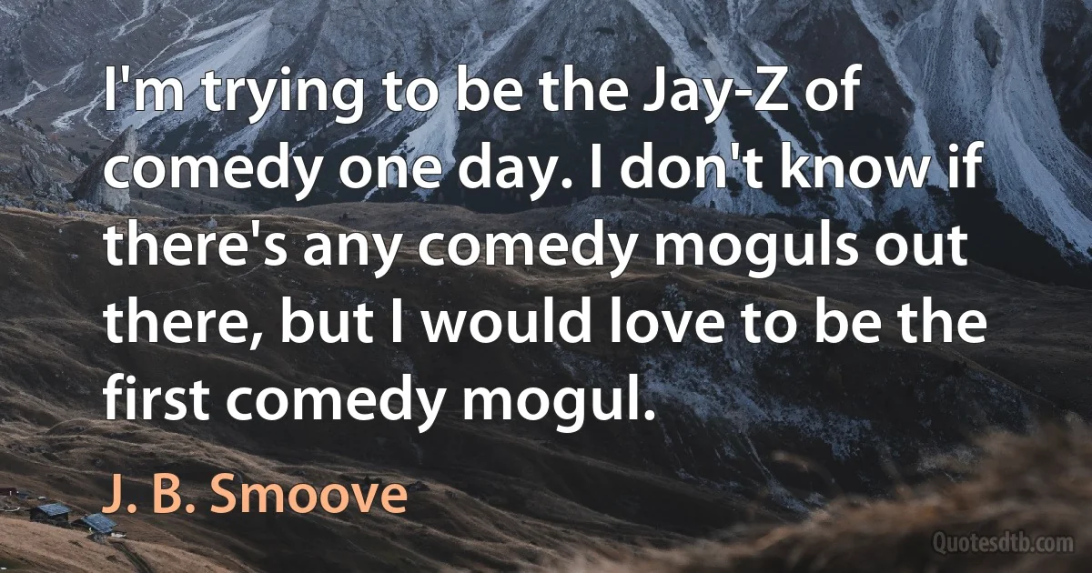 I'm trying to be the Jay-Z of comedy one day. I don't know if there's any comedy moguls out there, but I would love to be the first comedy mogul. (J. B. Smoove)