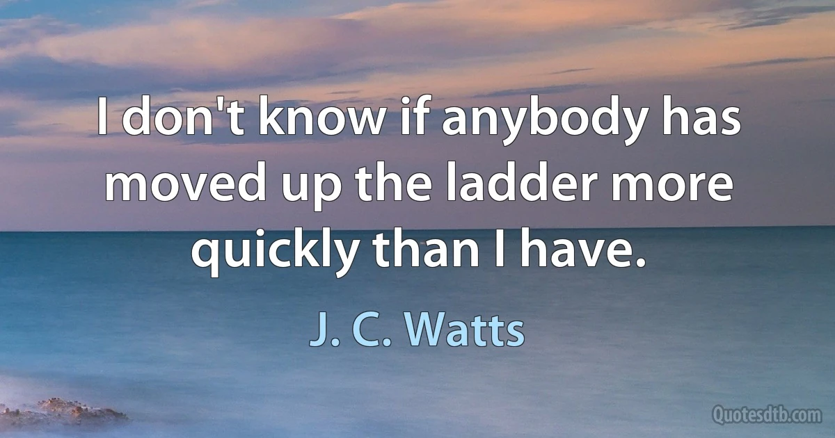 I don't know if anybody has moved up the ladder more quickly than I have. (J. C. Watts)