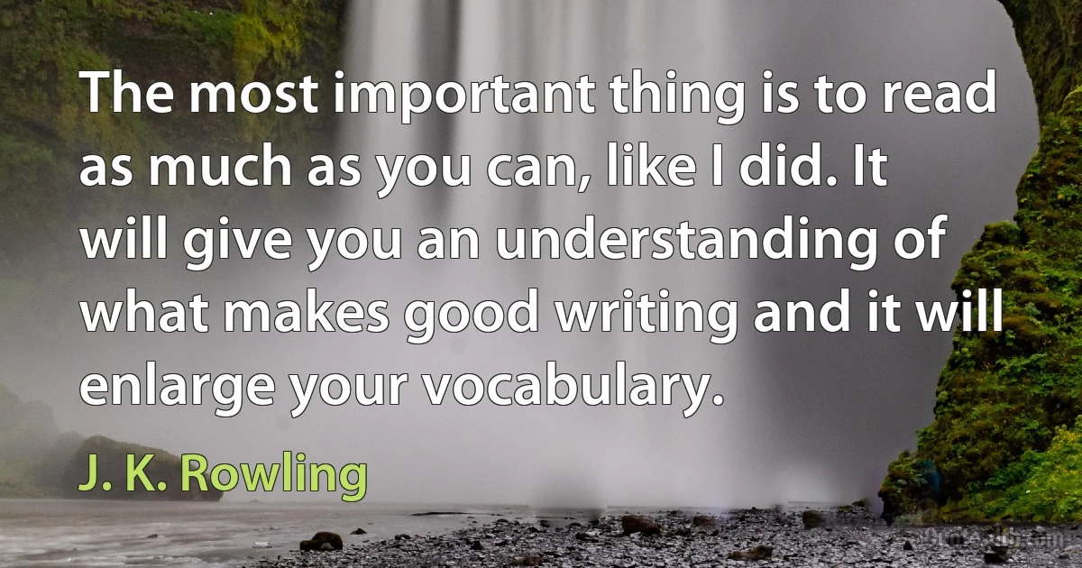 The most important thing is to read as much as you can, like I did. It will give you an understanding of what makes good writing and it will enlarge your vocabulary. (J. K. Rowling)