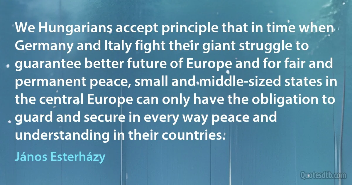 We Hungarians accept principle that in time when Germany and Italy fight their giant struggle to guarantee better future of Europe and for fair and permanent peace, small and middle-sized states in the central Europe can only have the obligation to guard and secure in every way peace and understanding in their countries. (János Esterházy)