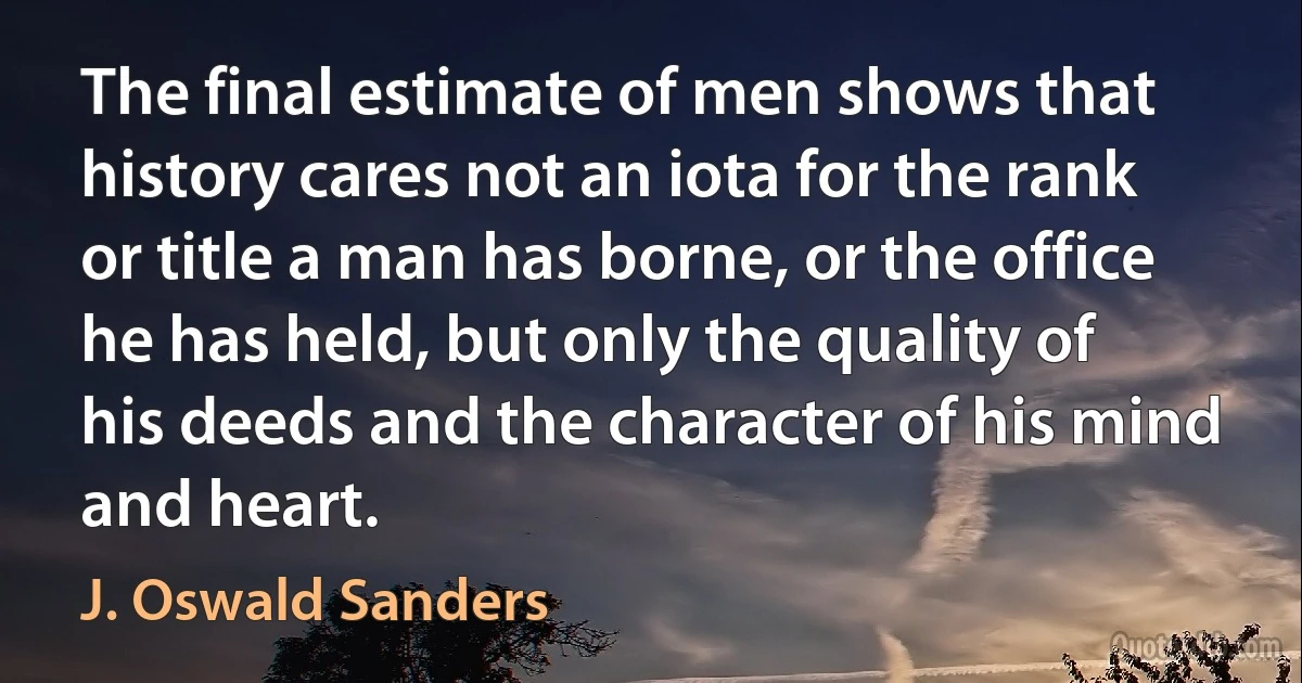 The final estimate of men shows that history cares not an iota for the rank or title a man has borne, or the office he has held, but only the quality of his deeds and the character of his mind and heart. (J. Oswald Sanders)