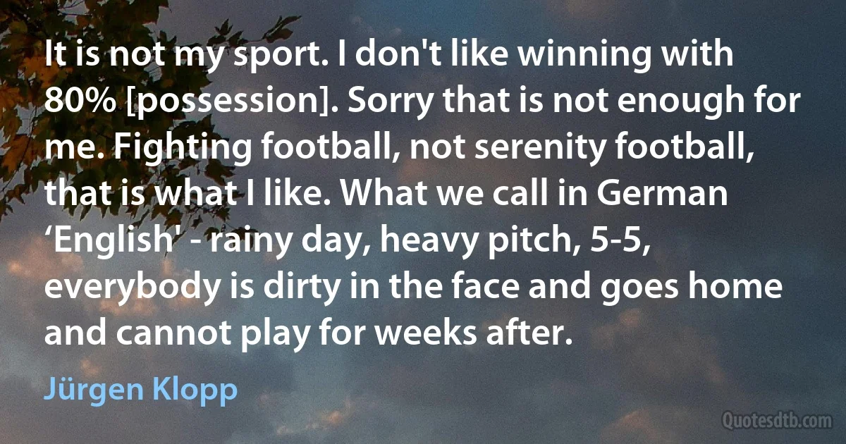 It is not my sport. I don't like winning with 80% [possession]. Sorry that is not enough for me. Fighting football, not serenity football, that is what I like. What we call in German ‘English' - rainy day, heavy pitch, 5-5, everybody is dirty in the face and goes home and cannot play for weeks after. (Jürgen Klopp)