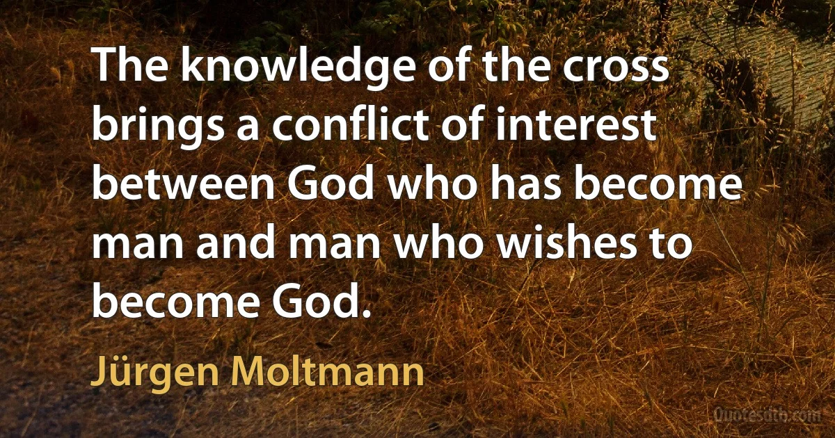 The knowledge of the cross brings a conflict of interest between God who has become man and man who wishes to become God. (Jürgen Moltmann)