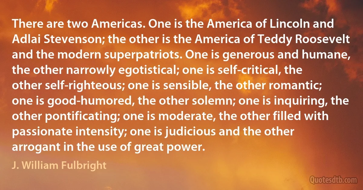 There are two Americas. One is the America of Lincoln and Adlai Stevenson; the other is the America of Teddy Roosevelt and the modern superpatriots. One is generous and humane, the other narrowly egotistical; one is self-critical, the other self-righteous; one is sensible, the other romantic; one is good-humored, the other solemn; one is inquiring, the other pontificating; one is moderate, the other filled with passionate intensity; one is judicious and the other arrogant in the use of great power. (J. William Fulbright)