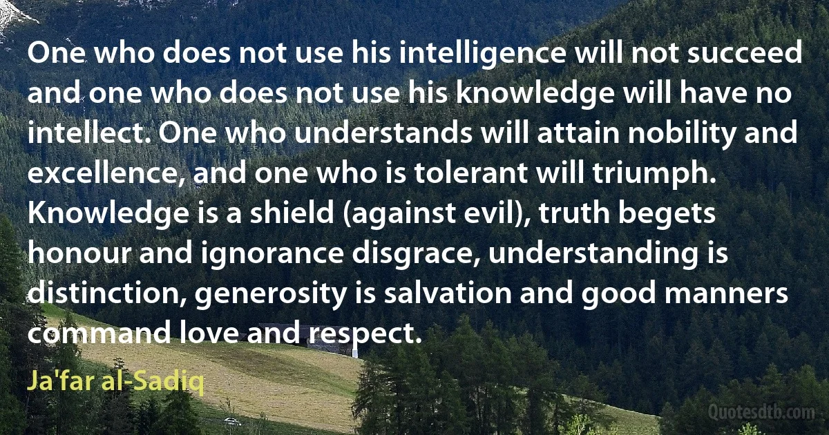 One who does not use his intelligence will not succeed and one who does not use his knowledge will have no intellect. One who understands will attain nobility and excellence, and one who is tolerant will triumph. Knowledge is a shield (against evil), truth begets honour and ignorance disgrace, understanding is distinction, generosity is salvation and good manners command love and respect. (Ja'far al-Sadiq)