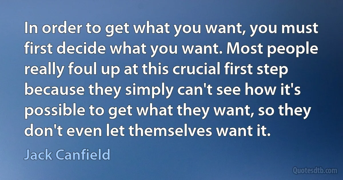 In order to get what you want, you must first decide what you want. Most people really foul up at this crucial first step because they simply can't see how it's possible to get what they want, so they don't even let themselves want it. (Jack Canfield)