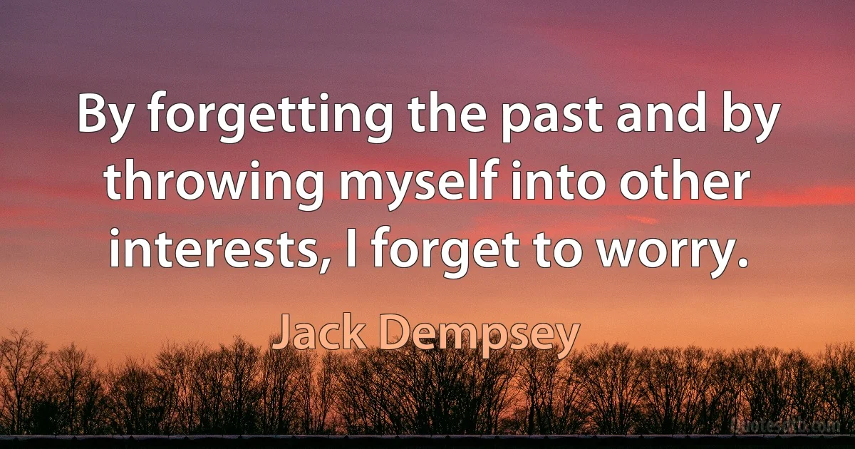 By forgetting the past and by throwing myself into other interests, I forget to worry. (Jack Dempsey)