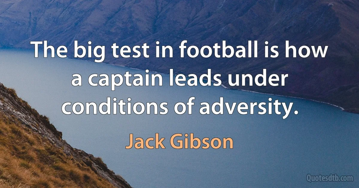 The big test in football is how a captain leads under conditions of adversity. (Jack Gibson)