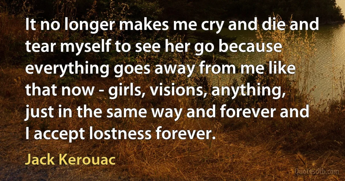 It no longer makes me cry and die and tear myself to see her go because everything goes away from me like that now - girls, visions, anything, just in the same way and forever and I accept lostness forever. (Jack Kerouac)