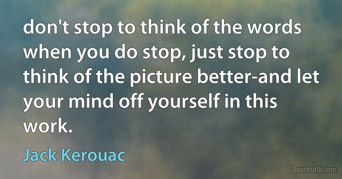 don't stop to think of the words when you do stop, just stop to think of the picture better-and let your mind off yourself in this work. (Jack Kerouac)